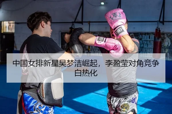 中国女排新星吴梦洁崛起，李盈莹对角竞争白热化